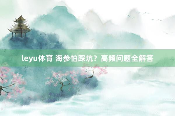 leyu体育 海参怕踩坑？高频问题全解答
