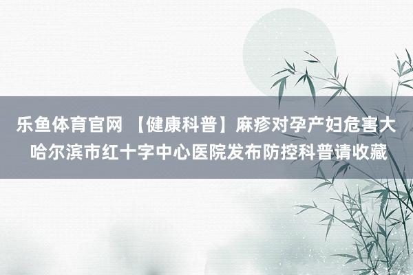 乐鱼体育官网 【健康科普】麻疹对孕产妇危害大 哈尔滨市红十字中心医院发布防控科普请收藏