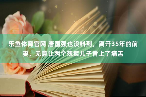 乐鱼体育官网 唐国强也没料到，离开35年的前妻，无意让两个残疾儿子背上了痛苦