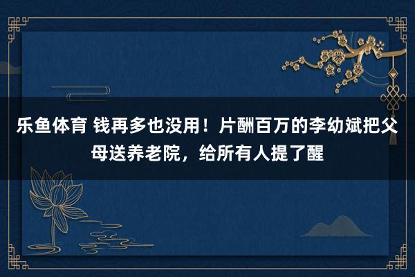 乐鱼体育 钱再多也没用！片酬百万的李幼斌把父母送养老院，给所有人提了醒