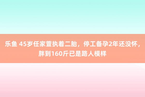乐鱼 45岁任家萱执着二胎，停工备孕2年还没怀，胖到160斤已是路人模样