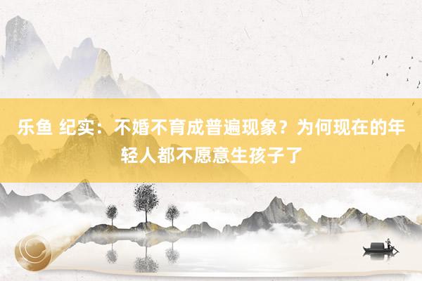 乐鱼 纪实：不婚不育成普遍现象？为何现在的年轻人都不愿意生孩子了