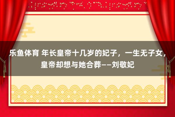 乐鱼体育 年长皇帝十几岁的妃子，一生无子女，皇帝却想与她合葬——刘敬妃