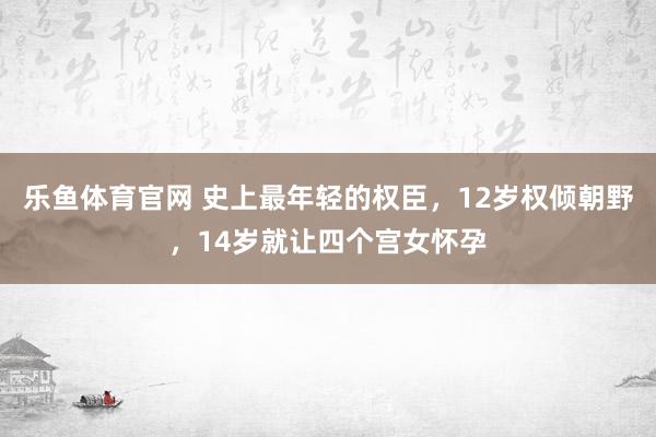 乐鱼体育官网 史上最年轻的权臣，12岁权倾朝野，14岁就让四个宫女怀孕