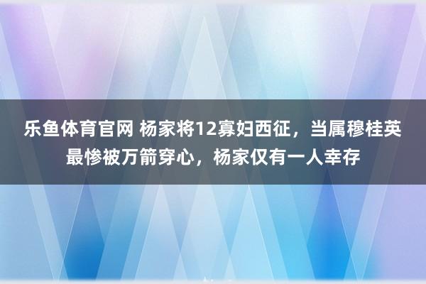 乐鱼体育官网 杨家将12寡妇西征，当属穆桂英最惨被万箭穿心，杨家仅有一人幸存