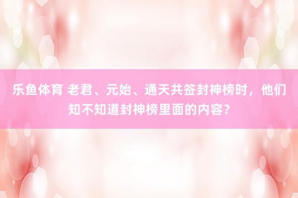 乐鱼体育 老君、元始、通天共签封神榜时，他们知不知道封神榜里面的内容？