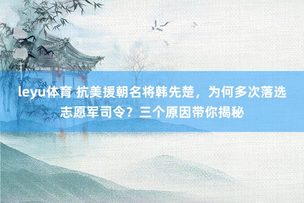 leyu体育 抗美援朝名将韩先楚,为何多次落选志愿军司令?三个原因带你揭秘