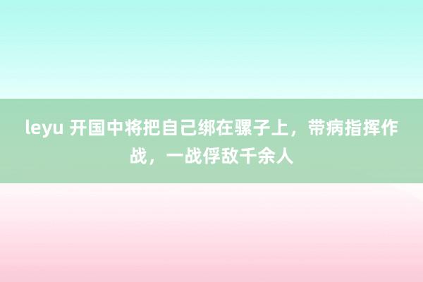 leyu 开国中将把自己绑在骡子上，带病指挥作战，一战俘敌千余人