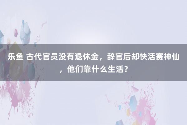 乐鱼 古代官员没有退休金,辞官后却快活赛神仙,他们靠什么生活?