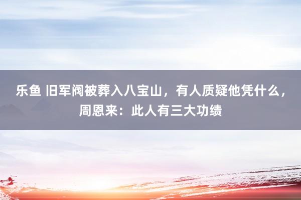 乐鱼 旧军阀被葬入八宝山，有人质疑他凭什么，周恩来：此人有三大功绩