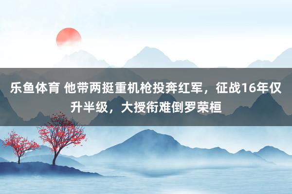 乐鱼体育 他带两挺重机枪投奔红军，征战16年仅升半级，大授衔难倒罗荣桓