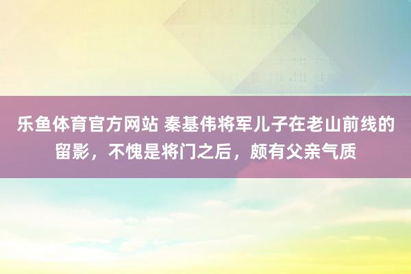 乐鱼体育官方网站 秦基伟将军儿子在老山前线的留影，不愧是将门之后，颇有父亲气质
