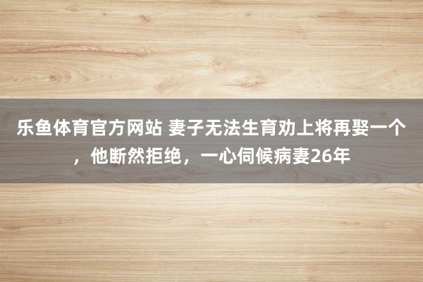 乐鱼体育官方网站 妻子无法生育劝上将再娶一个，他断然拒绝，一心伺候病妻26年