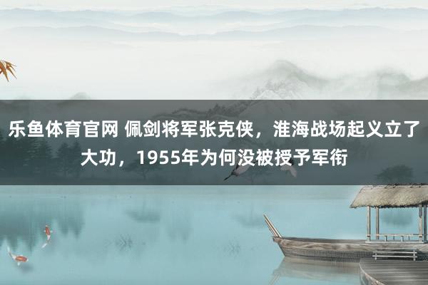 乐鱼体育官网 佩剑将军张克侠，淮海战场起义立了大功，1955年为何没被授予军衔