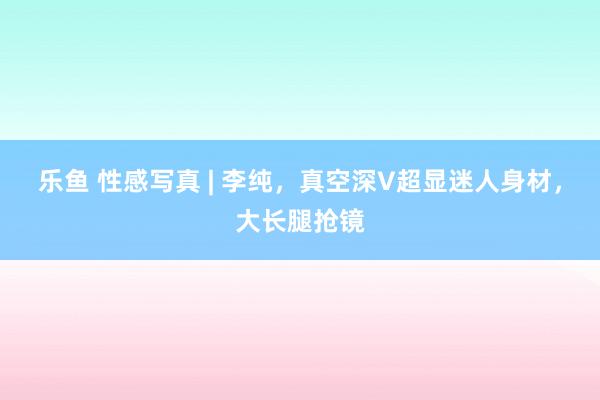 乐鱼 性感写真 | 李纯，真空深V超显迷人身材，大长腿抢镜