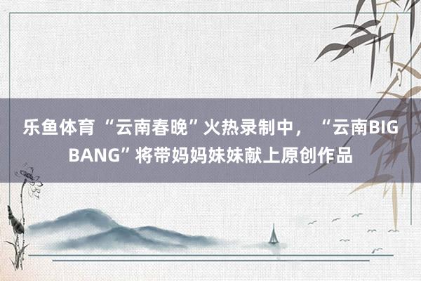 乐鱼体育 “云南春晚”火热录制中， “云南BIGBANG”将带妈妈妹妹献上原创作品