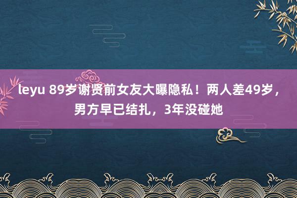 leyu 89岁谢贤前女友大曝隐私！两人差49岁，男方早已结扎，3年没碰她