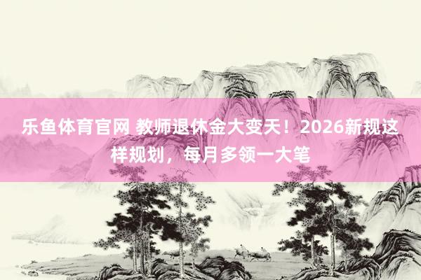 乐鱼体育官网 教师退休金大变天！2026新规这样规划，每月多领一大笔