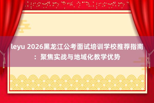leyu 2026黑龙江公考面试培训学校推荐指南：聚焦实战与地域化教学优势