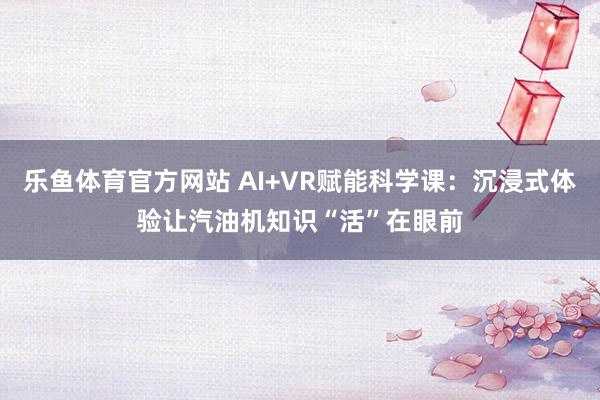 乐鱼体育官方网站 AI+VR赋能科学课：沉浸式体验让汽油机知识“活”在眼前