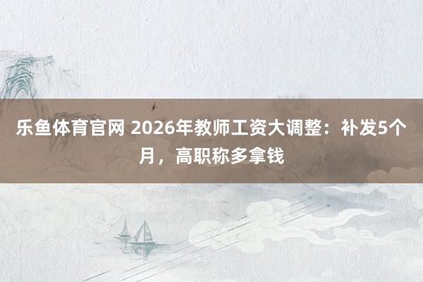 乐鱼体育官网 2026年教师工资大调整：补发5个月，高职称多拿钱