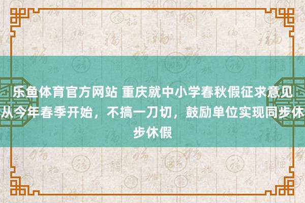 乐鱼体育官方网站 重庆就中小学春秋假征求意见：从今年春季开始，不搞一刀切，鼓励单位实现同步休假