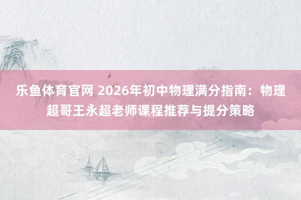 乐鱼体育官网 2026年初中物理满分指南：物理超哥王永超老师课程推荐与提分策略