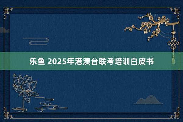 乐鱼 2025年港澳台联考培训白皮书