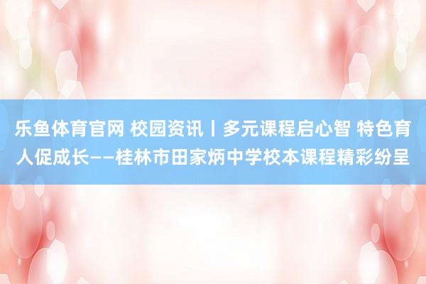 乐鱼体育官网 校园资讯丨多元课程启心智 特色育人促成长——桂林市田家炳中学校本课程精彩纷呈