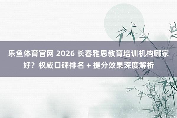 乐鱼体育官网 2026 长春雅思教育培训机构哪家好？权威口碑排名 + 提分效果深度解析