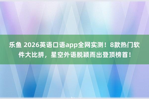 乐鱼 2026英语口语app全网实测！8款热门软件大比拼，星空外语脱颖而出登顶榜首！