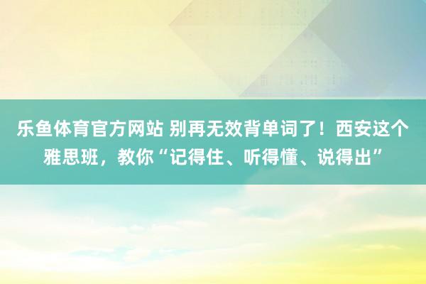 乐鱼体育官方网站 别再无效背单词了！西安这个雅思班，教你“记得住、听得懂、说得出”
