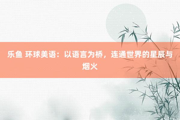 乐鱼 环球美语：以语言为桥，连通世界的星辰与烟火