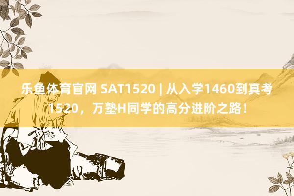乐鱼体育官网 SAT1520 | 从入学1460到真考1520，万塾H同学的高分进阶之路！