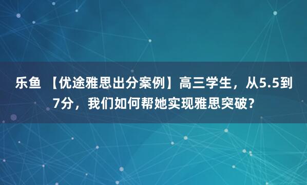 乐鱼 【优途雅思出分案例】高三学生，从5.5到7分，我们如何帮她实现雅思突破？