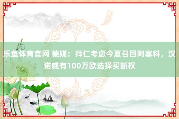 乐鱼体育官网 德媒：拜仁考虑今夏召回阿塞科，汉诺威有100万欧选择买断权