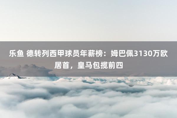 乐鱼 德转列西甲球员年薪榜：姆巴佩3130万欧居首，皇马包揽前四