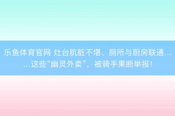 乐鱼体育官网 灶台肮脏不堪、厕所与厨房联通……这些“幽灵外卖”，被骑手果断举报！