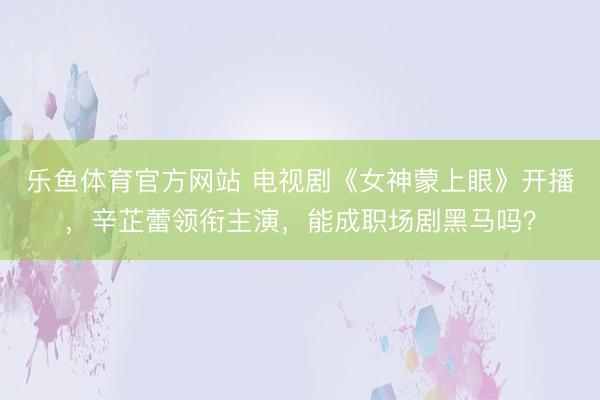 乐鱼体育官方网站 电视剧《女神蒙上眼》开播，辛芷蕾领衔主演，能成职场剧黑马吗？