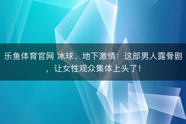 乐鱼体育官网 冰球、地下激情：这部男人露骨剧，让女性观众集体上头了！