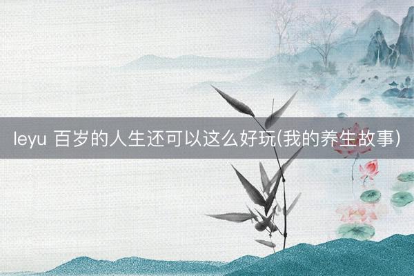 leyu 百岁的人生还可以这么好玩(我的养生故事)