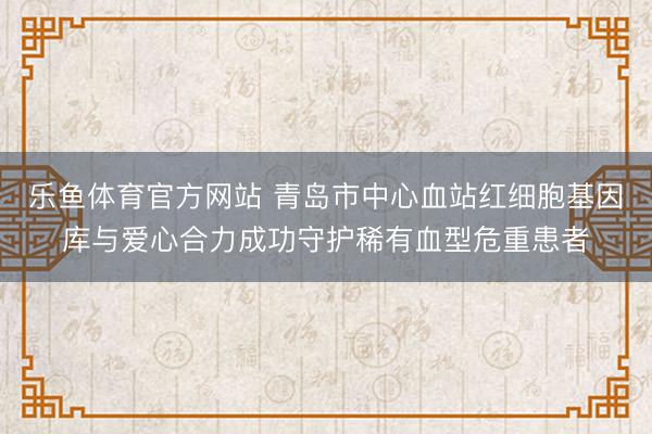 乐鱼体育官方网站 青岛市中心血站红细胞基因库与爱心合力成功守护稀有血型危重患者