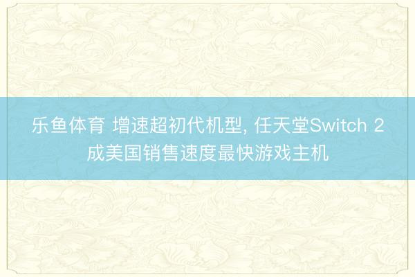 乐鱼体育 增速超初代机型, 任天堂Switch 2成美国销售速度最快游戏主机