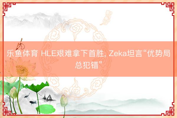 乐鱼体育 HLE艰难拿下首胜, Zeka坦言“优势局总犯错”