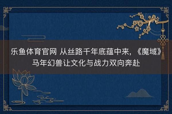 乐鱼体育官网 从丝路千年底蕴中来， 《魔域》马年幻兽让文化与战力双向奔赴