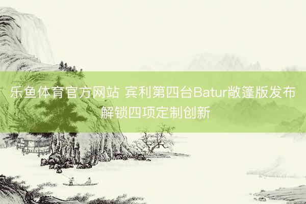 乐鱼体育官方网站 宾利第四台Batur敞篷版发布 解锁四项定制创新