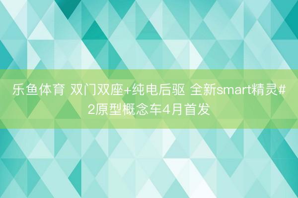乐鱼体育 双门双座+纯电后驱 全新smart精灵#2原型概念车4月首发