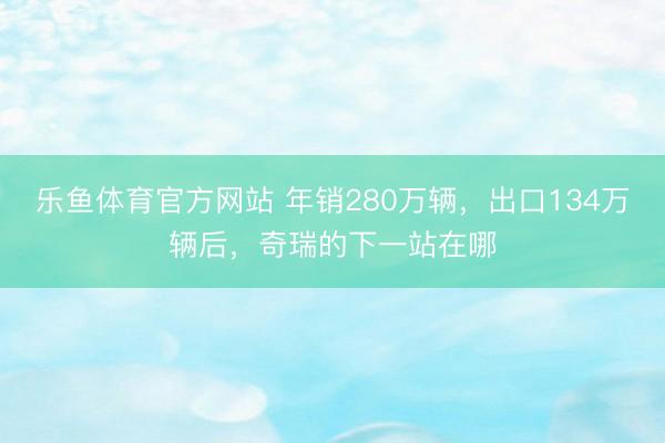 乐鱼体育官方网站 年销280万辆,出口134万辆后,奇瑞的下一站在哪