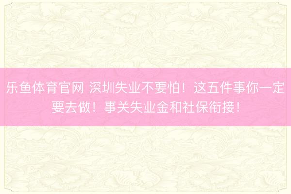 乐鱼体育官网 深圳失业不要怕！这五件事你一定要去做！事关失业金和社保衔接！