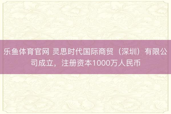 乐鱼体育官网 灵思时代国际商贸(深圳)有限公司成立,注册资本1000万人民币